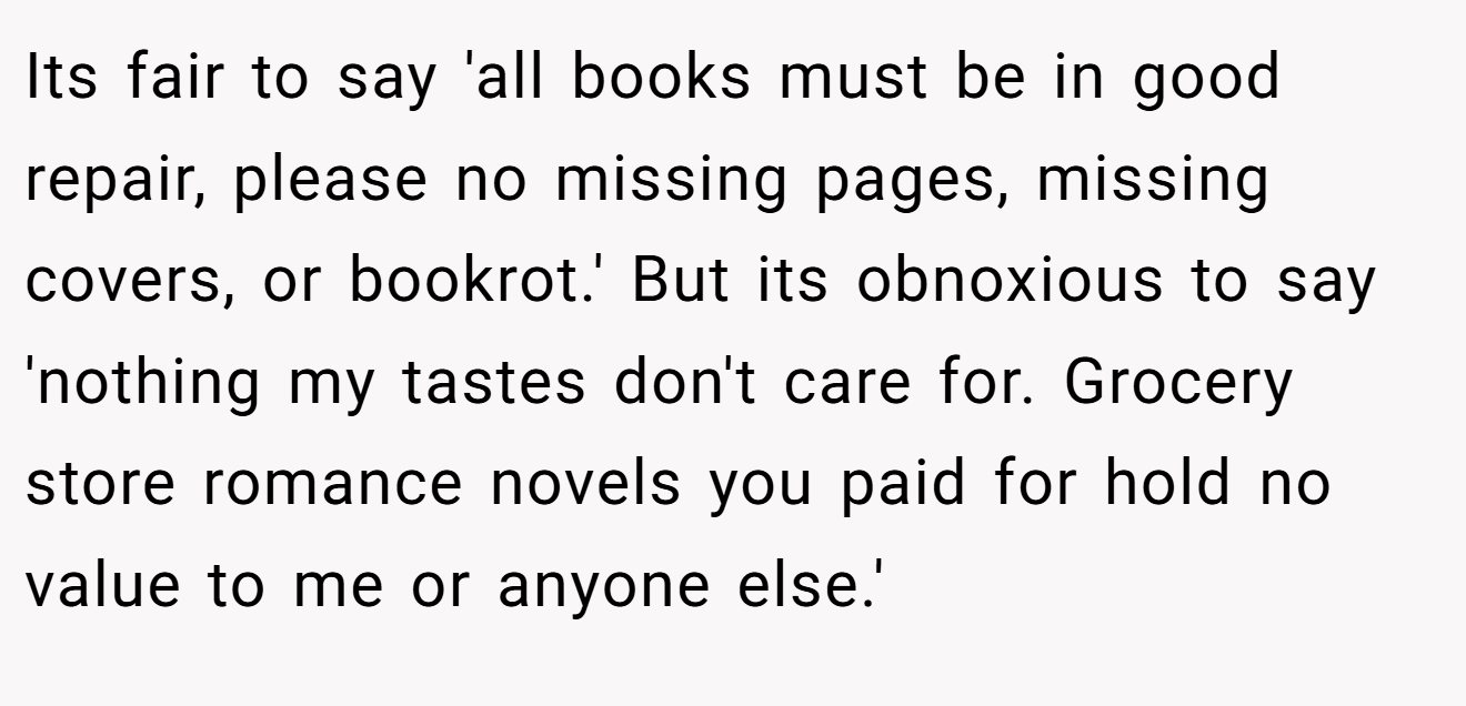 Its fair to say 'all books must be in good repair, please no missing pages, missing covers, or bookrot.' But its obnoxious to say 'nothing my tastes don't care for. Grocery store romance novels you paid for hold no value to me or anyone else.'