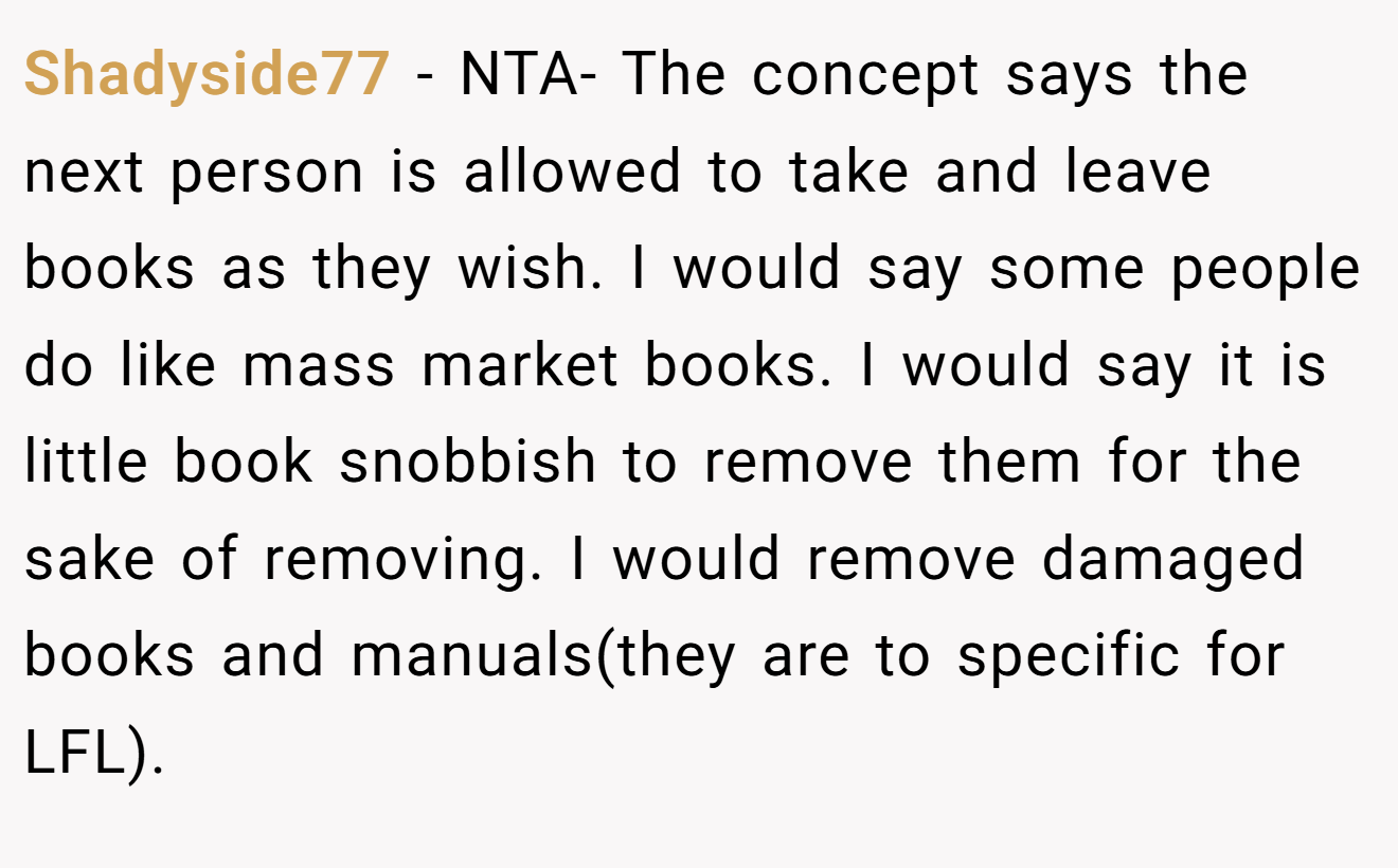 Shadyside77 − NTA- The concept says the next person is allowed to take and leave books as they wish. I would say some people do like mass market books. I would say it is little book snobbish to remove them for the sake of removing. I would remove damaged books and manuals(they are to specific for LFL).