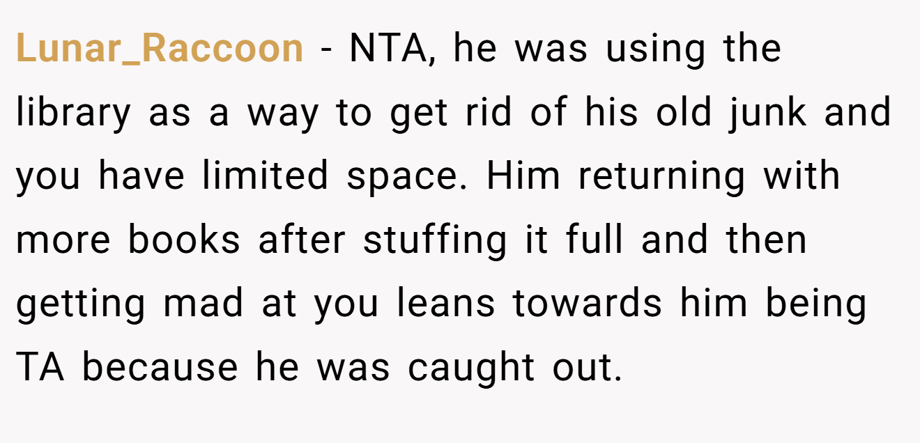 Lunar_Raccoon − NTA, he was using the library as a way to get rid of his old junk and you have limited space. Him returning with more books after stuffing it full and then getting mad at you leans towards him being TA because he was caught out.