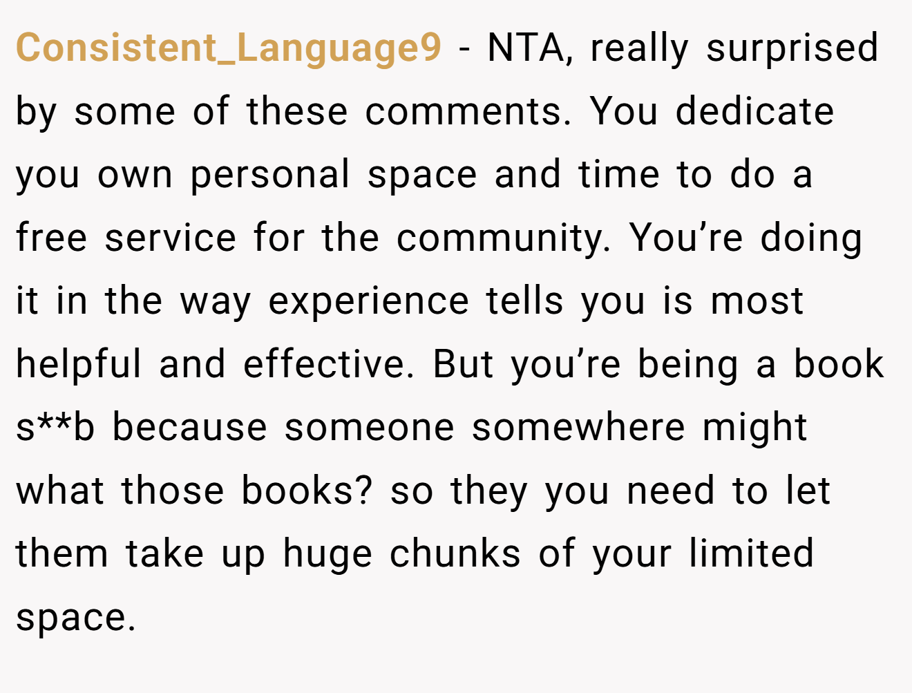Consistent_Language9 − NTA, really surprised by some of these comments. You dedicate you own personal space and time to do a free service for the community. You’re doing it in the way experience tells you is most helpful and effective. But you’re being a book s**b because someone somewhere might what those books? so they you need to let them take up huge chunks of your limited space.