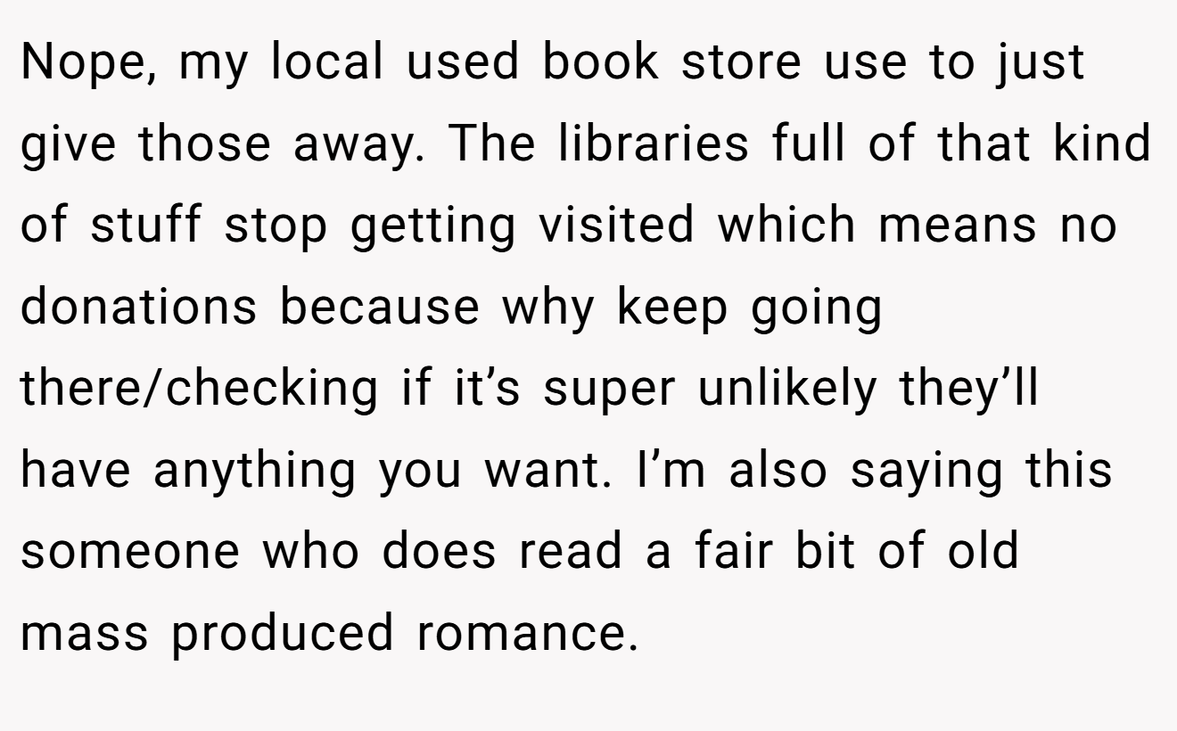 Nope, my local used book store use to just give those away. The libraries full of that kind of stuff stop getting visited which means no donations because why keep going there/checking if it’s super unlikely they’ll have anything you want. I’m also saying this someone who does read a fair bit of old mass produced romance.