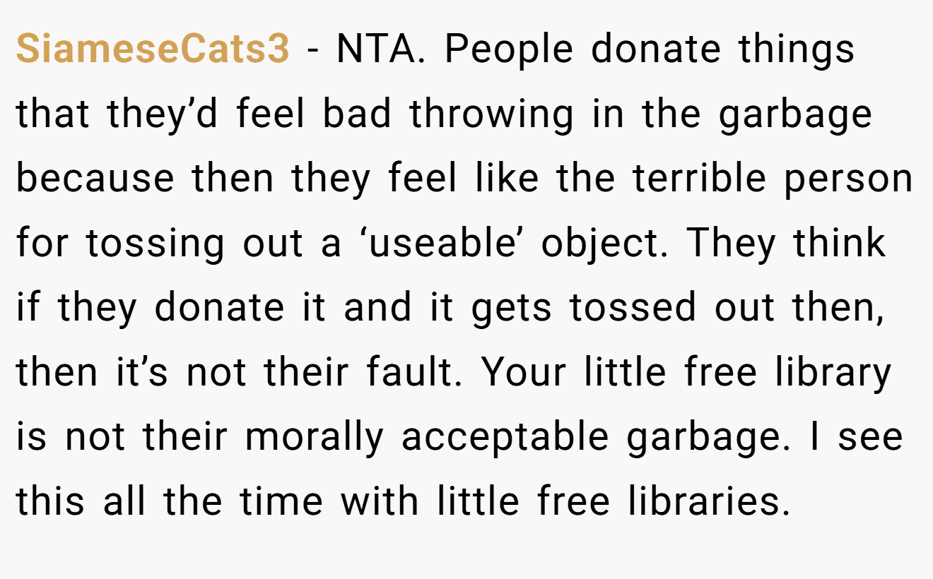SiameseCats3 − NTA. People donate things that they’d feel bad throwing in the garbage because then they feel like the terrible person for tossing out a ‘useable’ object. They think if they donate it and it gets tossed out then, then it’s not their fault. Your little free library is not their morally acceptable garbage. I see this all the time with little free libraries.