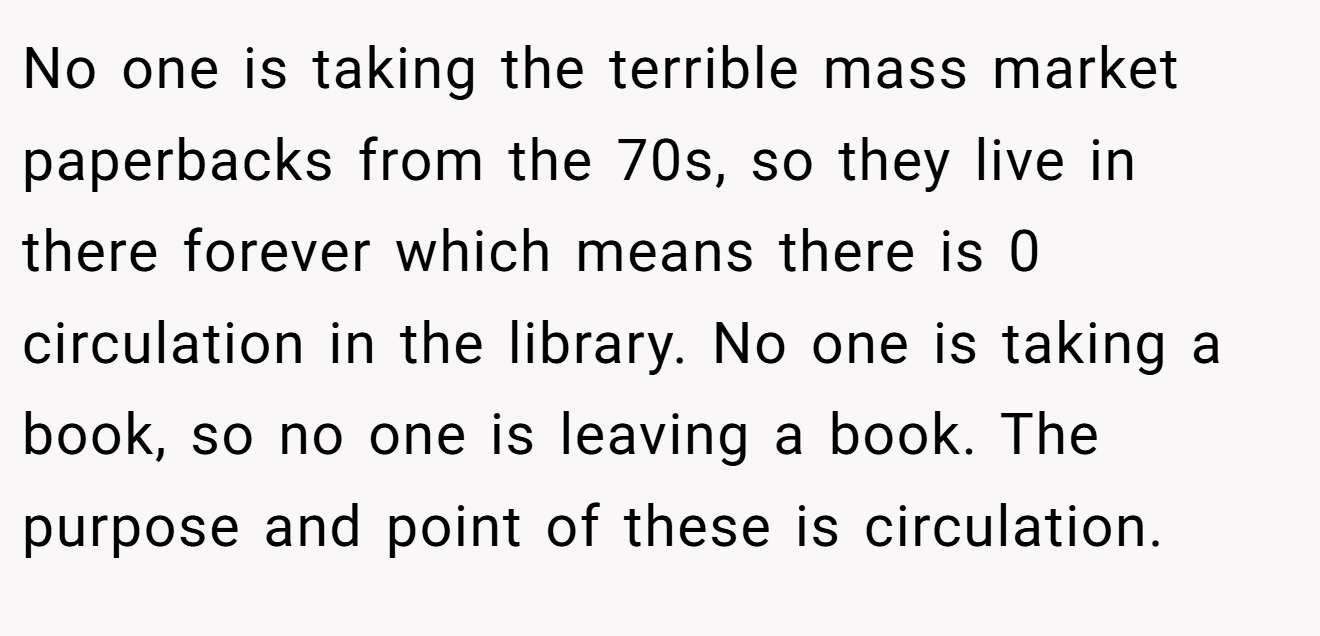 No one is taking the terrible mass market paperbacks from the 70s, so they live in there forever which means there is 0 circulation in the library. No one is taking a book, so no one is leaving a book. The purpose and point of these is circulation.