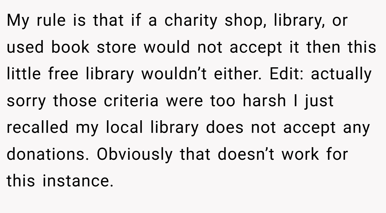 My rule is that if a charity shop, library, or used book store would not accept it then this little free library wouldn’t either. Edit: actually sorry those criteria were too harsh I just recalled my local library does not accept any donations. Obviously that doesn’t work for this instance.