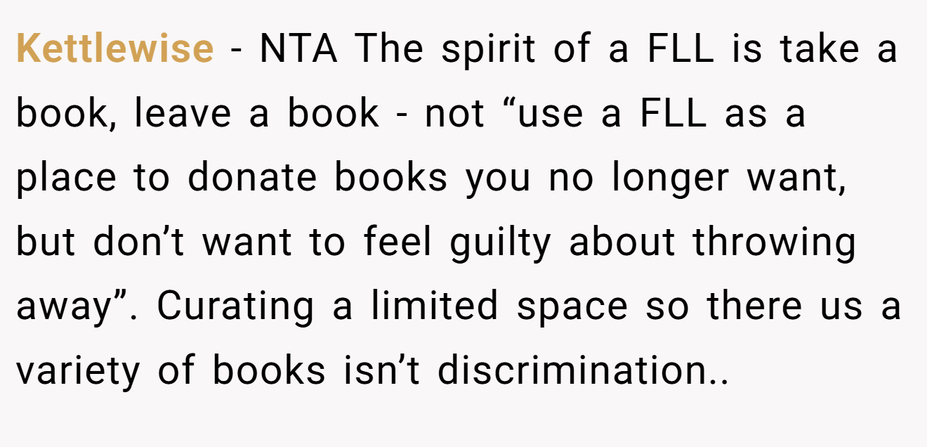 Kettlewise − NTA The spirit of a FLL is take a book, leave a book - not “use a FLL as a place to donate books you no longer want, but don’t want to feel guilty about throwing away”. Curating a limited space so there us a variety of books isn’t discrimination..