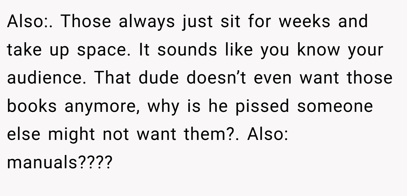 Also:. Those always just sit for weeks and take up space. It sounds like you know your audience. That dude doesn’t even want those books anymore, why is he pissed someone else might not want them?. Also: manuals????