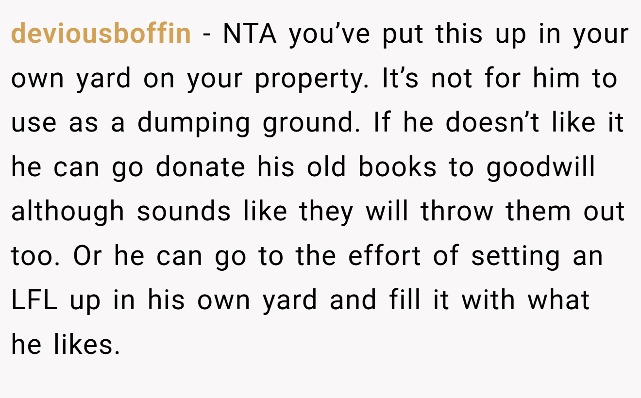 deviousboffin − NTA you’ve put this up in your own yard on your property. It’s not for him to use as a dumping ground. If he doesn’t like it he can go donate his old books to goodwill although sounds like they will throw them out too. Or he can go to the effort of setting an LFL up in his own yard and fill it with what he likes.