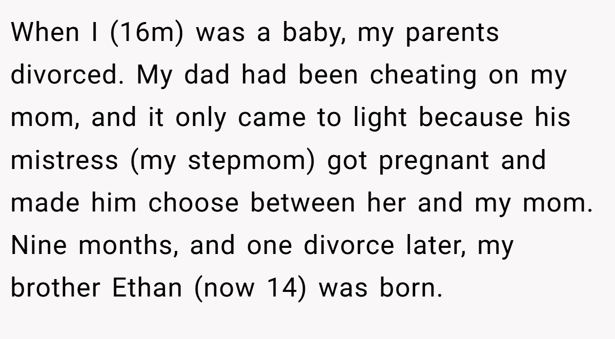 When I (16m) was a baby, my parents divorced. My dad had been cheating on my mom, and it only came to light because his mistress (my stepmom) got pregnant and made him choose between her and my mom. Nine months, and one divorce later, my brother Ethan (now 14) was born.