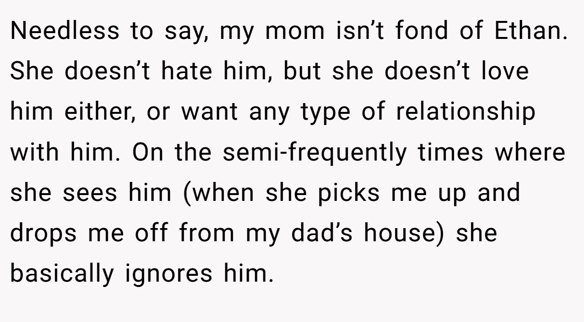 Needless to say, my mom isn’t fond of Ethan. She doesn’t hate him, but she doesn’t love him either, or want any type of relationship with him. On the semi-frequently times where she sees him (when she picks me up and drops me off from my dad’s house) she basically ignores him.