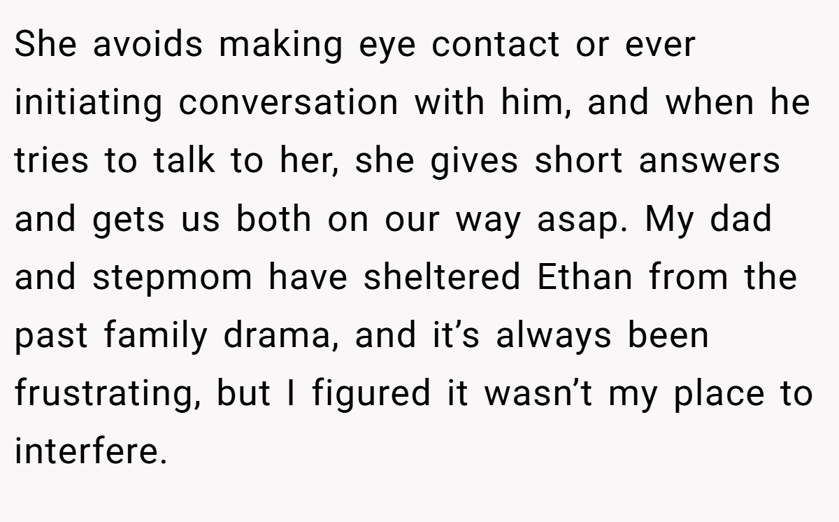 She avoids making eye contact or ever initiating conversation with him, and when he tries to talk to her, she gives short answers and gets us both on our way asap. My dad and stepmom have sheltered Ethan from the past family drama, and it’s always been frustrating, but I figured it wasn’t my place to interfere.