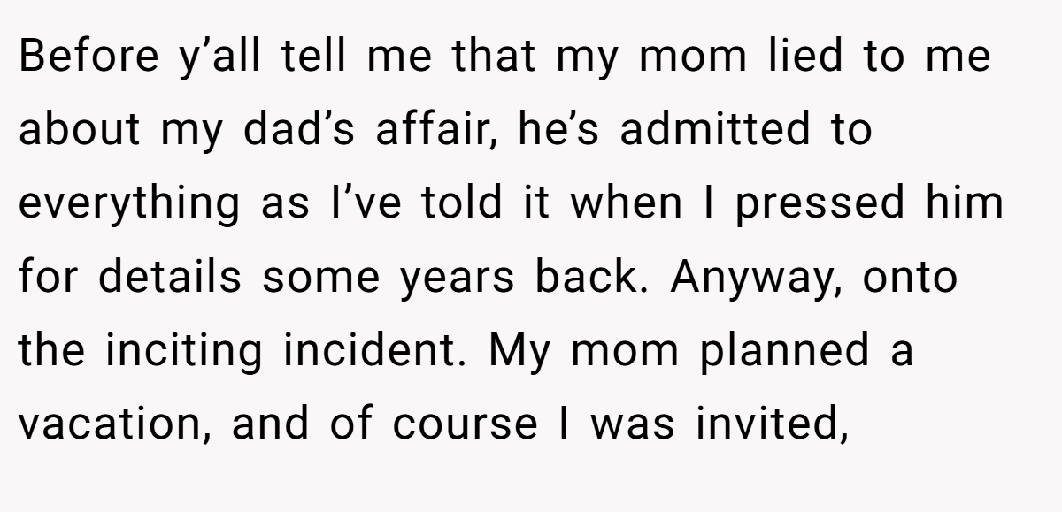 Before y’all tell me that my mom lied to me about my dad’s affair, he’s admitted to everything as I’ve told it when I pressed him for details some years back. Anyway, onto the inciting incident. My mom planned a vacation, and of course I was invited,