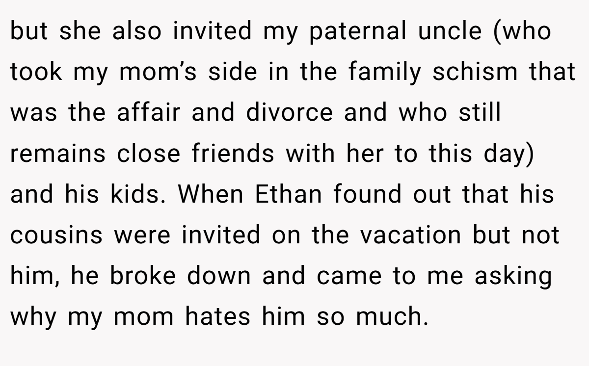 but she also invited my paternal uncle (who took my mom’s side in the family schism that was the affair and divorce and who still remains close friends with her to this day) and his kids. When Ethan found out that his cousins were invited on the vacation but not him, he broke down and came to me asking why my mom hates him so much.