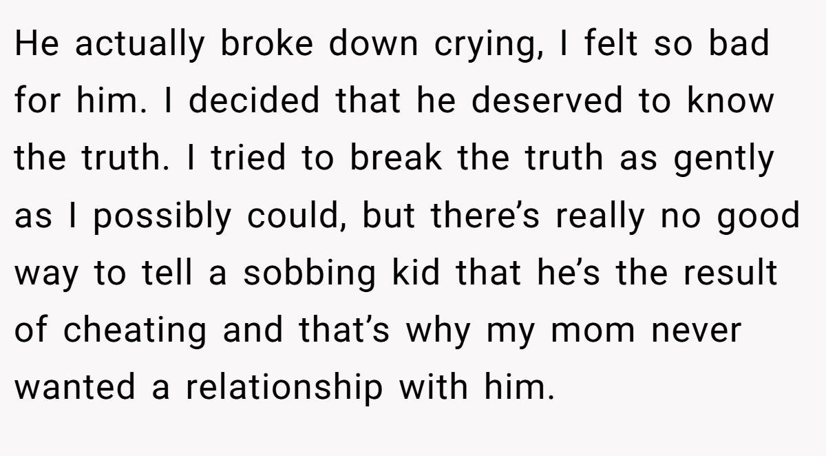 He actually broke down crying, I felt so bad for him. I decided that he deserved to know the truth. I tried to break the truth as gently as I possibly could, but there’s really no good way to tell a sobbing kid that he’s the result of cheating and that’s why my mom never wanted a relationship with him.