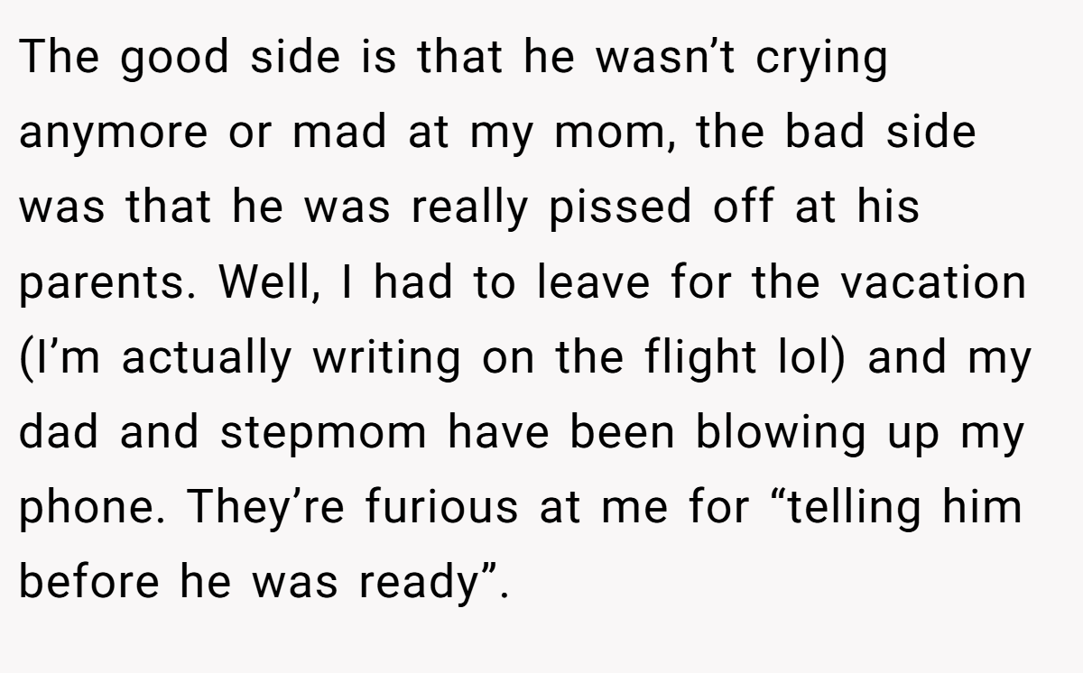 The good side is that he wasn’t crying anymore or mad at my mom, the bad side was that he was really pissed off at his parents. Well, I had to leave for the vacation (I’m actually writing on the flight lol) and my dad and stepmom have been blowing up my phone. They’re furious at me for “telling him before he was ready”.