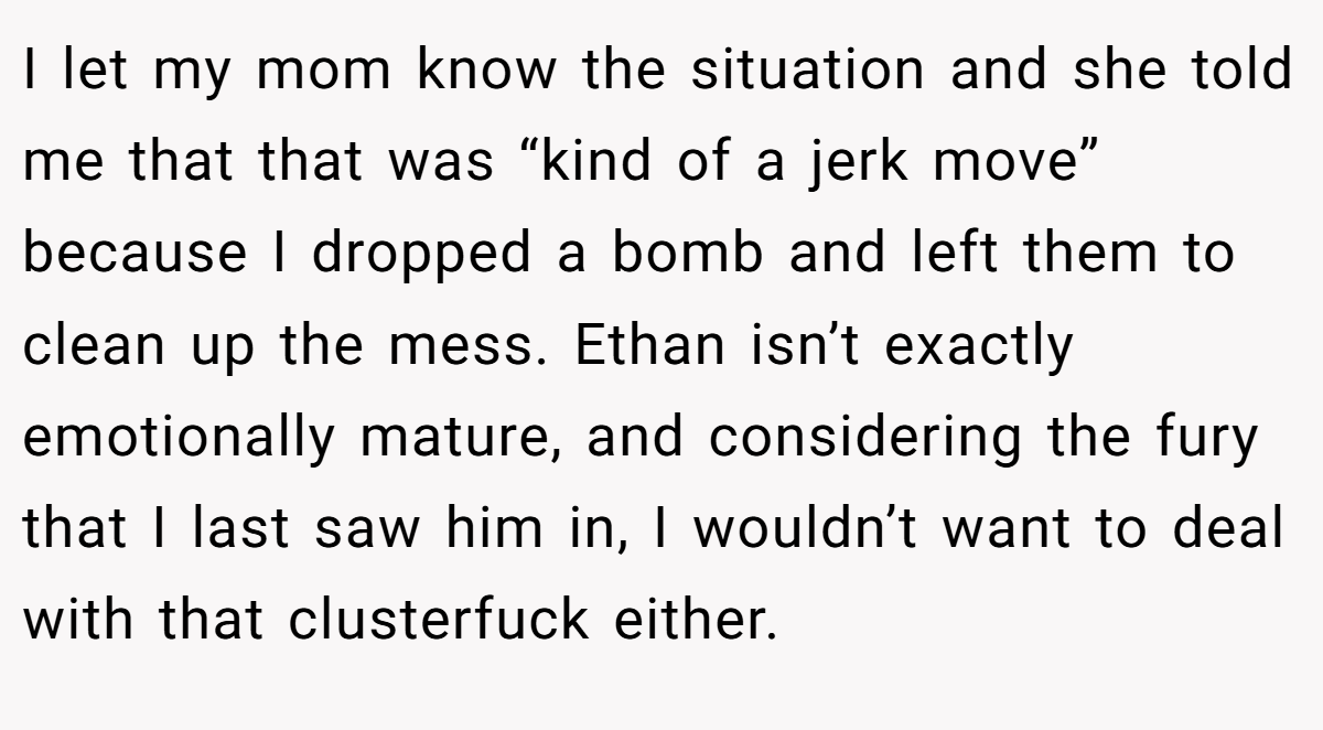 I let my mom know the situation and she told me that that was “kind of a jerk move” because I dropped a bomb and left them to clean up the mess. Ethan isn’t exactly emotionally mature, and considering the fury that I last saw him in, I wouldn’t want to deal with that clusterfuck either.