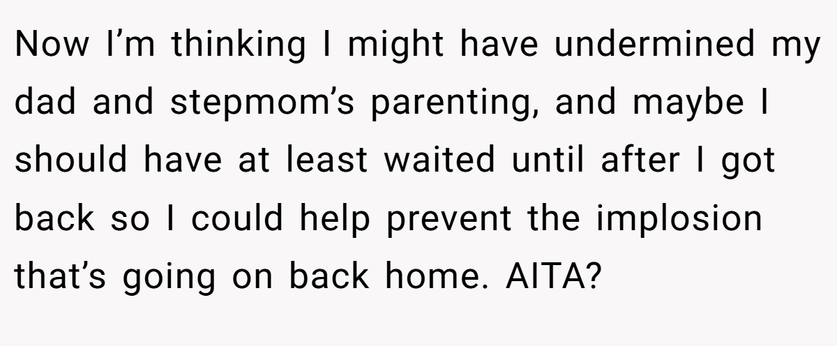 Now I’m thinking I might have undermined my dad and stepmom’s parenting, and maybe I should have at least waited until after I got back so I could help prevent the implosion that’s going on back home. AITA?