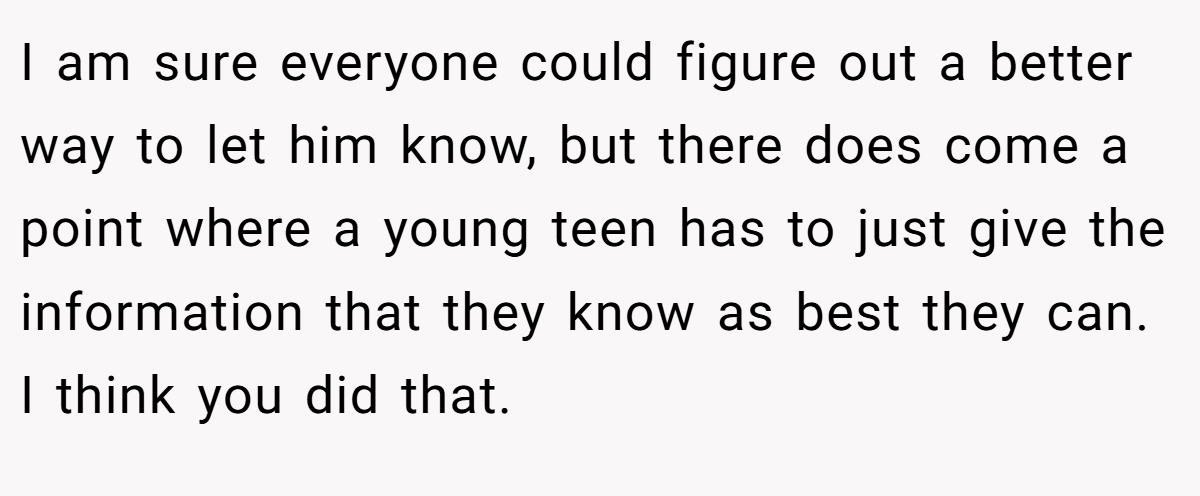 I am sure everyone could figure out a better way to let him know, but there does come a point where a young teen has to just give the information that they know as best they can. I think you did that.