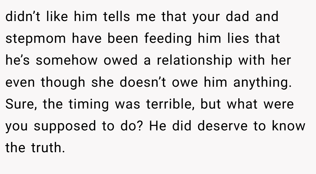 didn’t like him tells me that your dad and stepmom have been feeding him lies that he’s somehow owed a relationship with her even though she doesn’t owe him anything. Sure, the timing was terrible, but what were you supposed to do? He did deserve to know the truth.