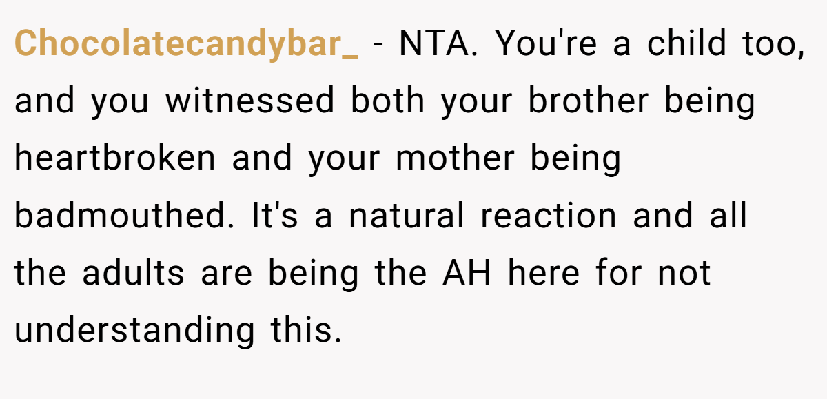 Chocolatecandybar_ − NTA. You're a child too, and you witnessed both your brother being heartbroken and your mother being badmouthed. It's a natural reaction and all the adults are being the AH here for not understanding this.