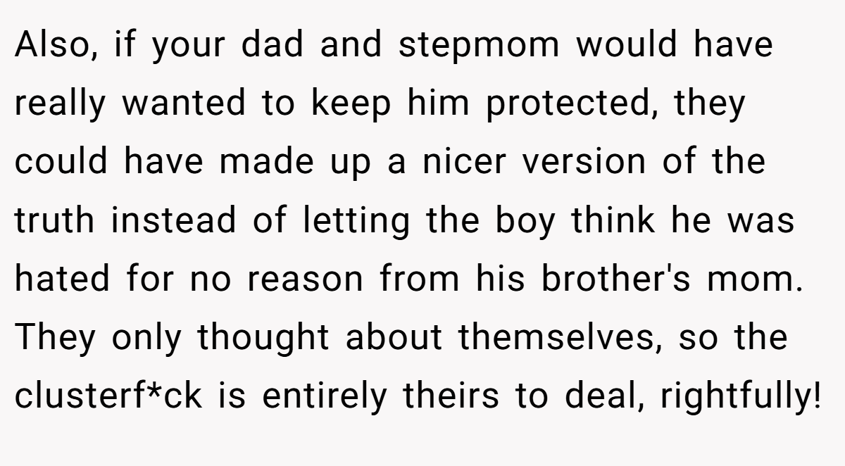 Also, if your dad and stepmom would have really wanted to keep him protected, they could have made up a nicer version of the truth instead of letting the boy think he was hated for no reason from his brother's mom. They only thought about themselves, so the clusterf*ck is entirely theirs to deal, rightfully!