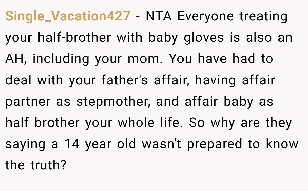 Single_Vacation427 − NTA Everyone treating your half-brother with baby gloves is also an AH, including your mom. You have had to deal with your father's affair, having affair partner as stepmother, and affair baby as half brother your whole life. So why are they saying a 14 year old wasn't prepared to know the truth?