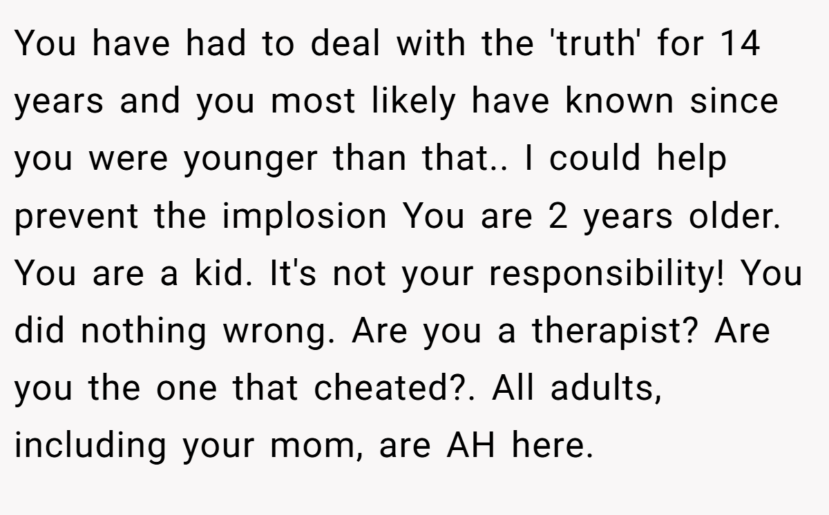 You have had to deal with the 'truth' for 14 years and you most likely have known since you were younger than that.. I could help prevent the implosion You are 2 years older. You are a kid. It's not your responsibility! You did nothing wrong. Are you a therapist? Are you the one that cheated?. All adults, including your mom, are AH here.