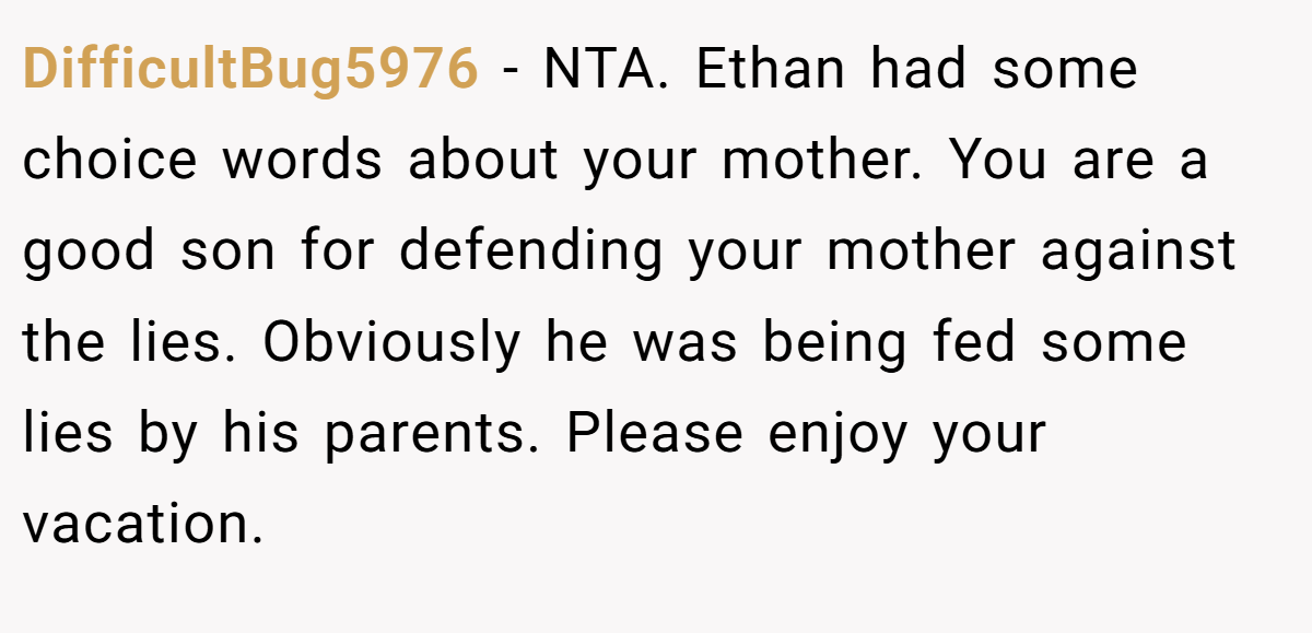 DifficultBug5976 − NTA. Ethan had some choice words about your mother. You are a good son for defending your mother against the lies. Obviously he was being fed some lies by his parents. Please enjoy your vacation.