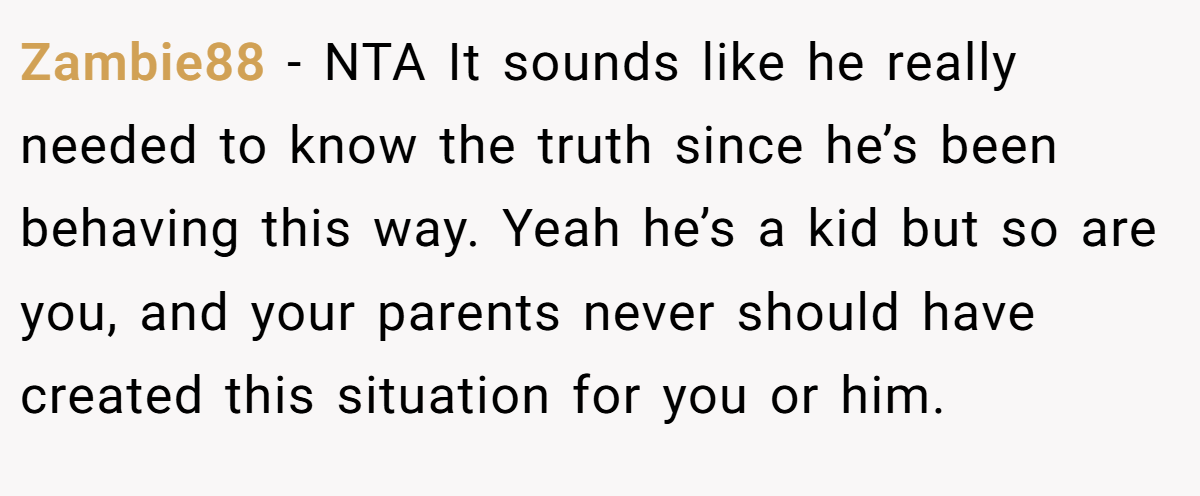 Zambie88 − NTA It sounds like he really needed to know the truth since he’s been behaving this way. Yeah he’s a kid but so are you, and your parents never should have created this situation for you or him.