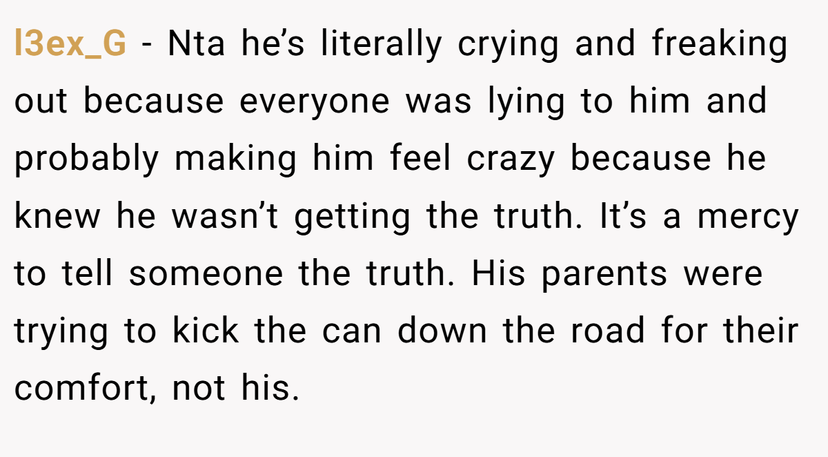 l3ex_G − Nta he’s literally crying and freaking out because everyone was lying to him and probably making him feel crazy because he knew he wasn’t getting the truth. It’s a mercy to tell someone the truth. His parents were trying to kick the can down the road for their comfort, not his.