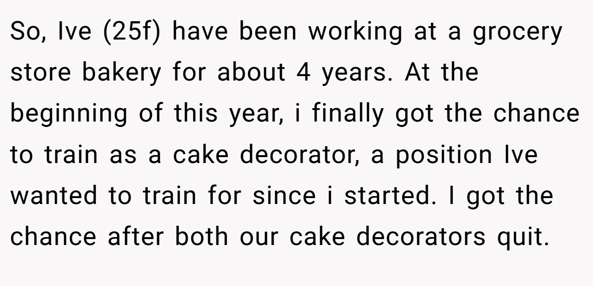 So, Ive (25f) have been working at a grocery store bakery for about 4 years. At the beginning of this year, i finally got the chance to train as a cake decorator, a position Ive wanted to train for since i started. I got the chance after both our cake decorators quit.