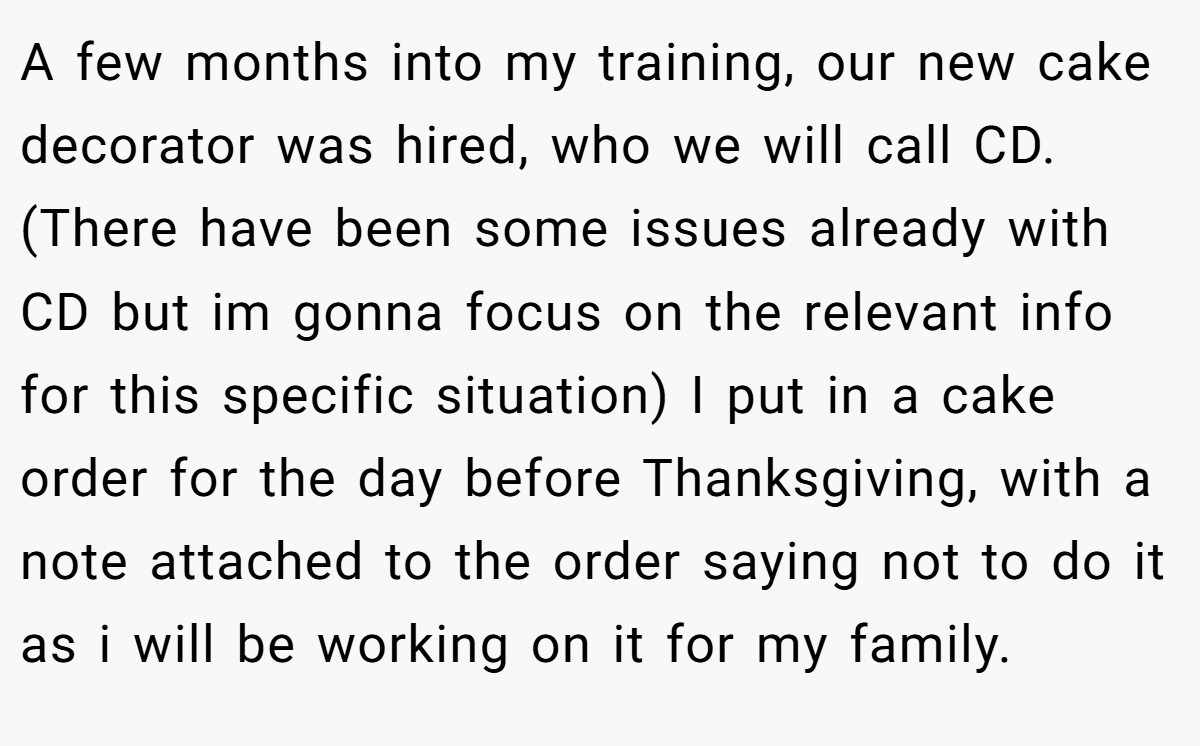 A few months into my training, our new cake decorator was hired, who we will call CD. (There have been some issues already with CD but im gonna focus on the relevant info for this specific situation) I put in a cake order for the day before Thanksgiving, with a note attached to the order saying not to do it as i will be working on it for my family.