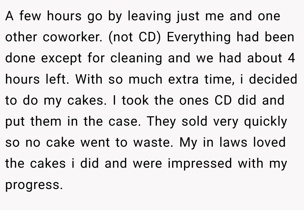 A few hours go by leaving just me and one other coworker. (not CD) Everything had been done except for cleaning and we had about 4 hours left. With so much extra time, i decided to do my cakes. I took the ones CD did and put them in the case. They sold very quickly so no cake went to waste. My in laws loved the cakes i did and were impressed with my progress.