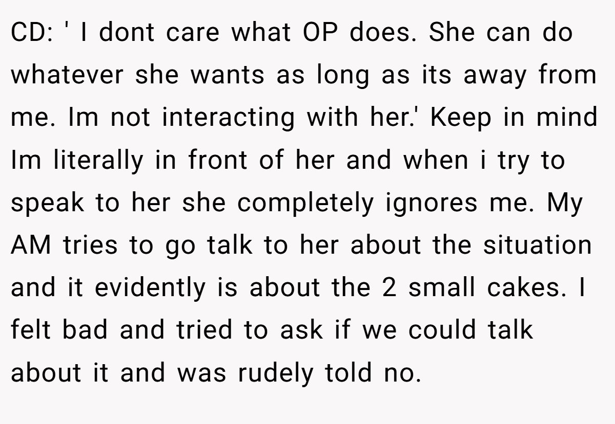 CD: ' I dont care what OP does. She can do whatever she wants as long as its away from me. Im not interacting with her.' Keep in mind Im literally in front of her and when i try to speak to her she completely ignores me. My AM tries to go talk to her about the situation and it evidently is about the 2 small cakes. I felt bad and tried to ask if we could talk about it and was rudely told no.