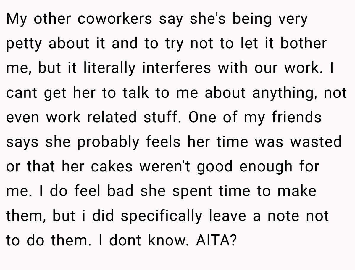My other coworkers say she's being very petty about it and to try not to let it bother me, but it literally interferes with our work. I cant get her to talk to me about anything, not even work related stuff. One of my friends says she probably feels her time was wasted or that her cakes weren't good enough for me. I do feel bad she spent time to make them, but i did specifically leave a note not to do them. I dont know. AITA?