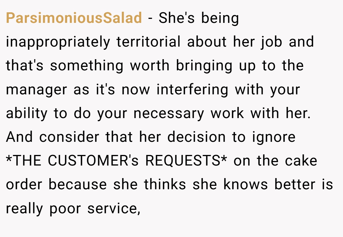 ParsimoniousSalad − She's being inappropriately territorial about her job and that's something worth bringing up to the manager as it's now interfering with your ability to do your necessary work with her. And consider that her decision to ignore *THE CUSTOMER's REQUESTS* on the cake order because she thinks she knows better is really poor service,
