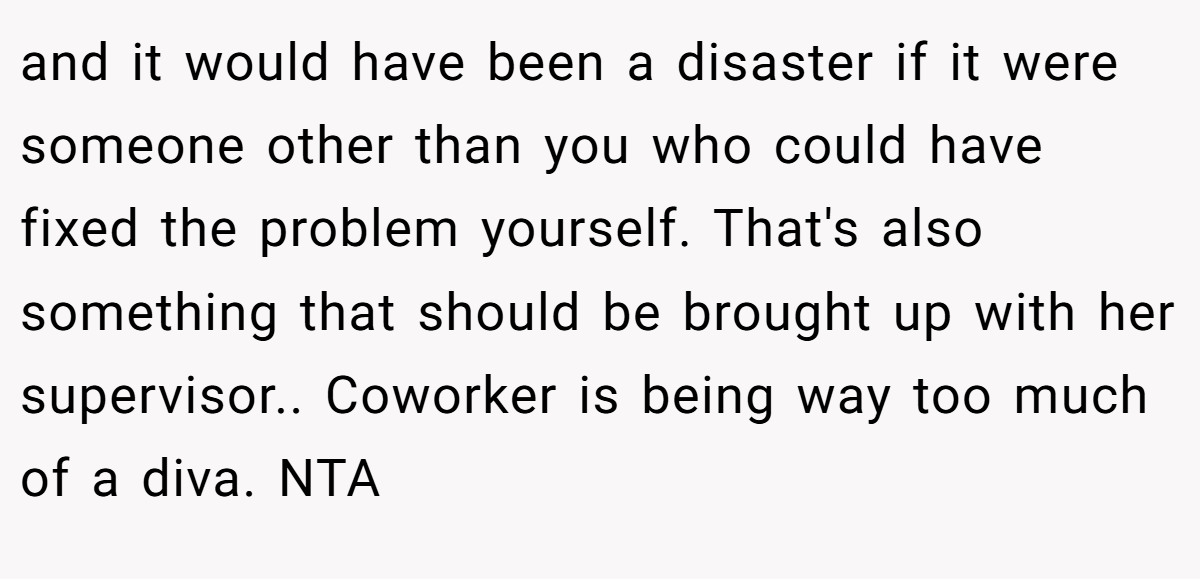 and it would have been a disaster if it were someone other than you who could have fixed the problem yourself. That's also something that should be brought up with her supervisor.. Coworker is being way too much of a diva. NTA