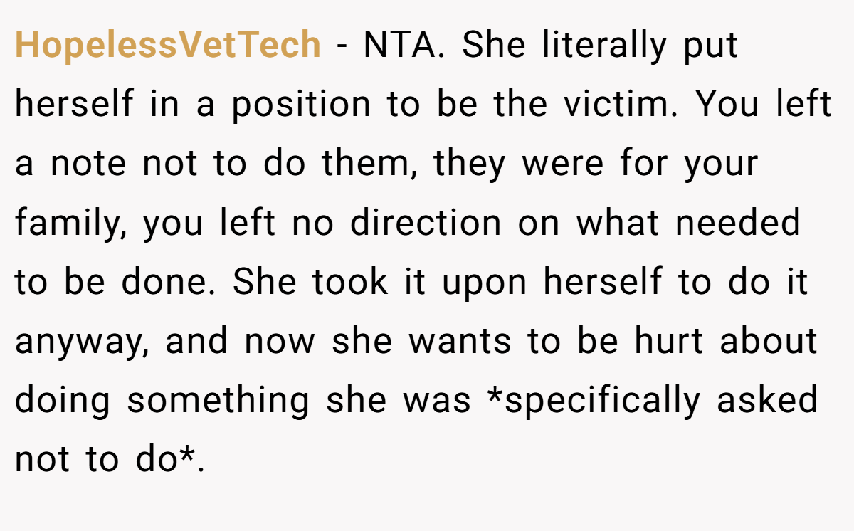HopelessVetTech − NTA. She literally put herself in a position to be the victim. You left a note not to do them, they were for your family, you left no direction on what needed to be done. She took it upon herself to do it anyway, and now she wants to be hurt about doing something she was *specifically asked not to do*.