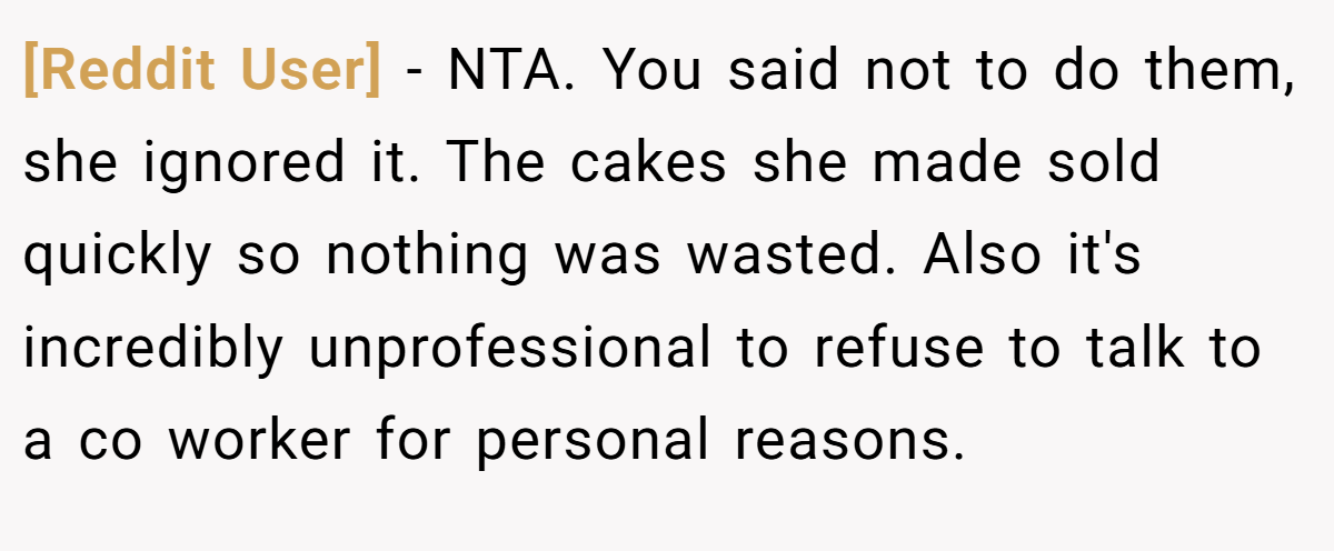[Reddit User] − NTA. You said not to do them, she ignored it. The cakes she made sold quickly so nothing was wasted. Also it's incredibly unprofessional to refuse to talk to a co worker for personal reasons.