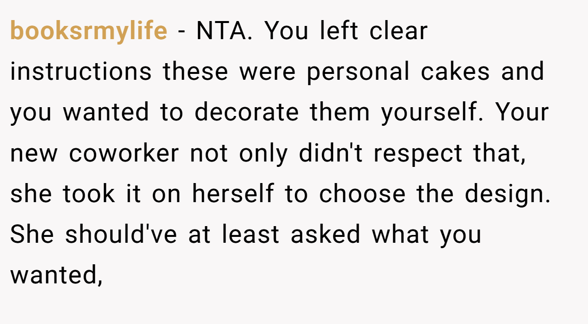 booksrmylife − NTA. You left clear instructions these were personal cakes and you wanted to decorate them yourself. Your new coworker not only didn't respect that, she took it on herself to choose the design. She should've at least asked what you wanted,