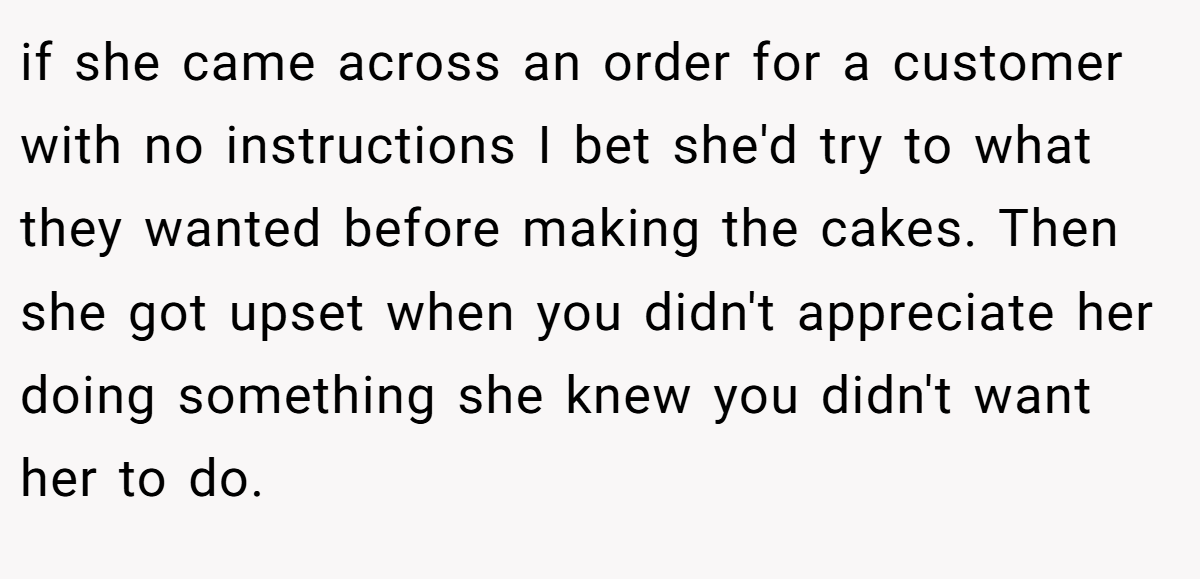 if she came across an order for a customer with no instructions I bet she'd try to what they wanted before making the cakes. Then she got upset when you didn't appreciate her doing something she knew you didn't want her to do.
