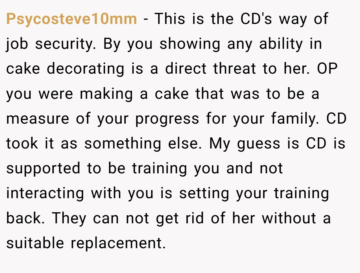 Psycosteve10mm − This is the CD's way of job security. By you showing any ability in cake decorating is a direct threat to her. OP you were making a cake that was to be a measure of your progress for your family. CD took it as something else. My guess is CD is supported to be training you and not interacting with you is setting your training back. They can not get rid of her without a suitable replacement.