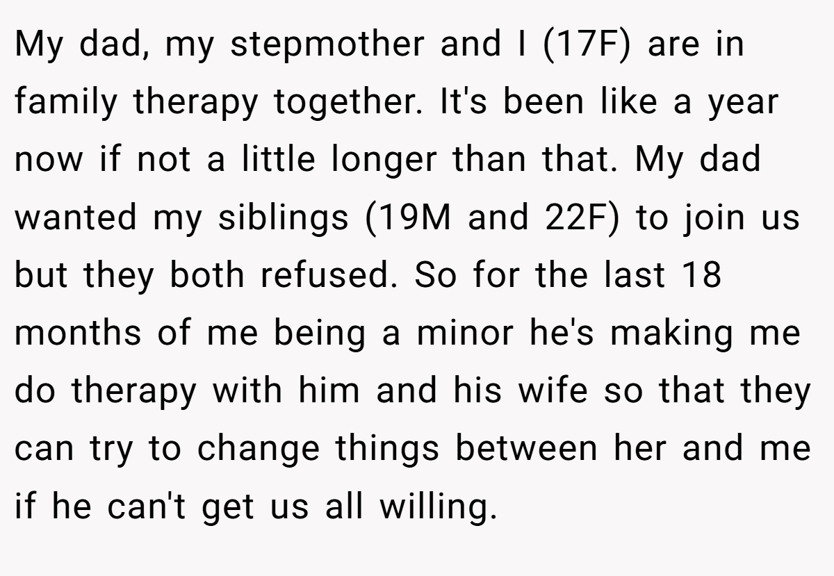 My dad, my stepmother and I (17F) are in family therapy together. It's been like a year now if not a little longer than that. My dad wanted my siblings (19M and 22F) to join us but they both refused. So for the last 18 months of me being a minor he's making me do therapy with him and his wife so that they can try to change things between her and me if he can't get us all willing.
