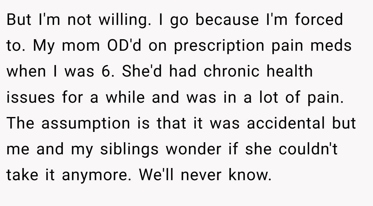 But I'm not willing. I go because I'm forced to. My mom OD'd on prescription pain meds when I was 6. She'd had chronic health issues for a while and was in a lot of pain. The assumption is that it was accidental but me and my siblings wonder if she couldn't take it anymore. We'll never know.