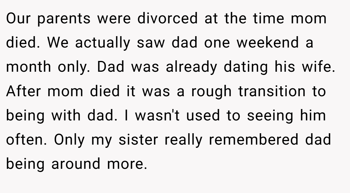 Our parents were divorced at the time mom died. We actually saw dad one weekend a month only. Dad was already dating his wife. After mom died it was a rough transition to being with dad. I wasn't used to seeing him often. Only my sister really remembered dad being around more.