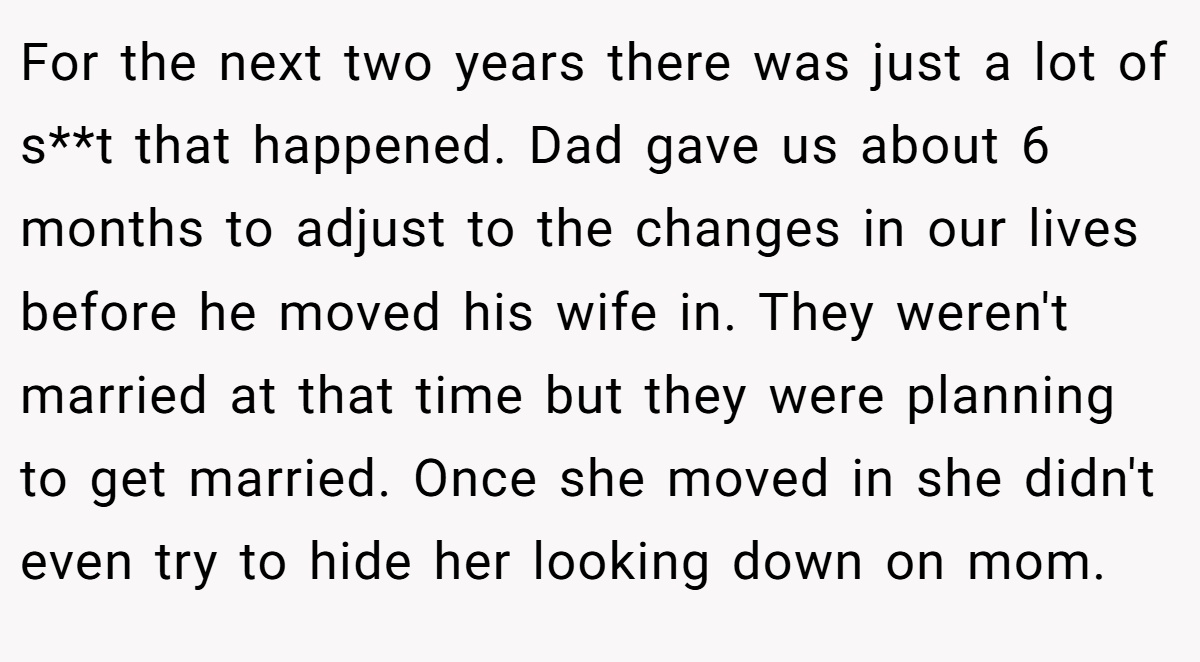 For the next two years there was just a lot of s**t that happened. Dad gave us about 6 months to adjust to the changes in our lives before he moved his wife in. They weren't married at that time but they were planning to get married. Once she moved in she didn't even try to hide her looking down on mom.