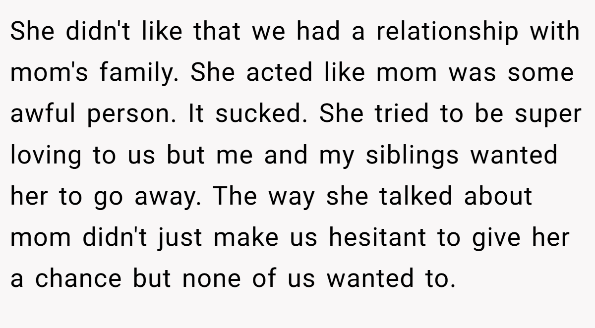 She didn't like that we had a relationship with mom's family. She acted like mom was some awful person. It sucked. She tried to be super loving to us but me and my siblings wanted her to go away. The way she talked about mom didn't just make us hesitant to give her a chance but none of us wanted to.