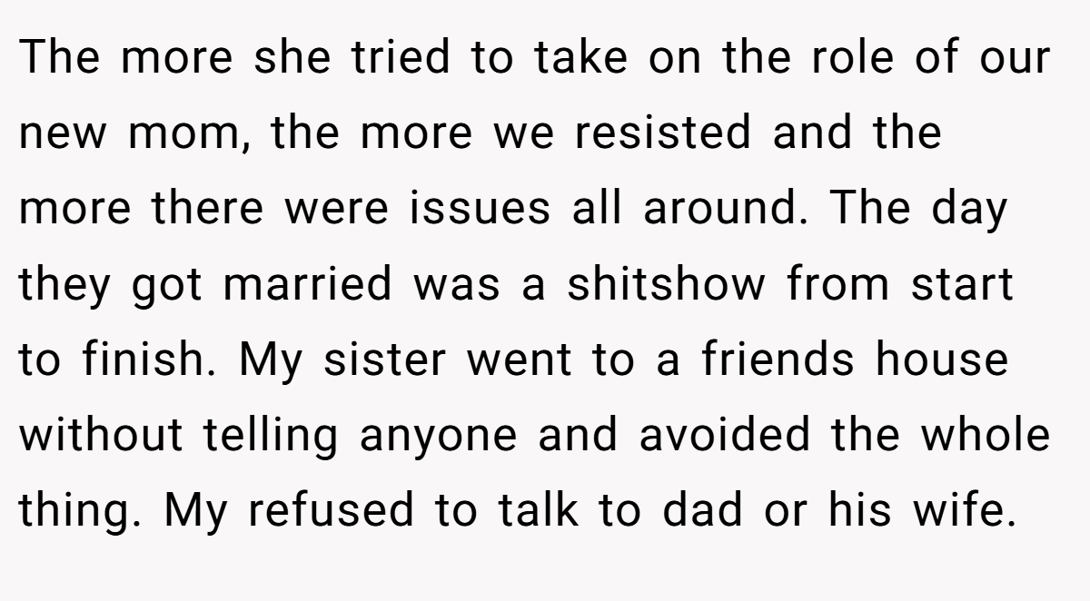The more she tried to take on the role of our new mom, the more we resisted and the more there were issues all around. The day they got married was a shitshow from start to finish. My sister went to a friends house without telling anyone and avoided the whole thing. My refused to talk to dad or his wife.