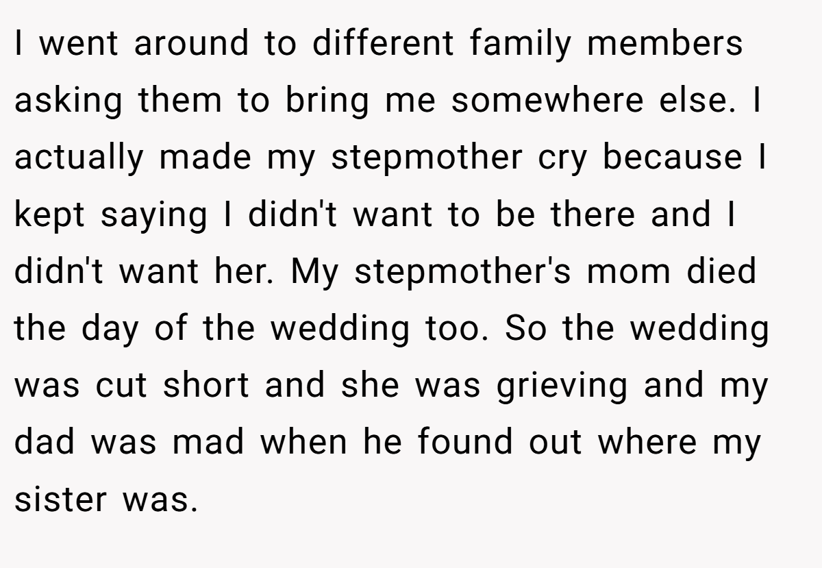 I went around to different family members asking them to bring me somewhere else. I actually made my stepmother cry because I kept saying I didn't want to be there and I didn't want her. My stepmother's mom died the day of the wedding too. So the wedding was cut short and she was grieving and my dad was mad when he found out where my sister was.