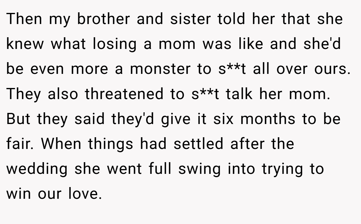 Then my brother and sister told her that she knew what losing a mom was like and she'd be even more a monster to s**t all over ours. They also threatened to s**t talk her mom. But they said they'd give it six months to be fair. When things had settled after the wedding she went full swing into trying to win our love.