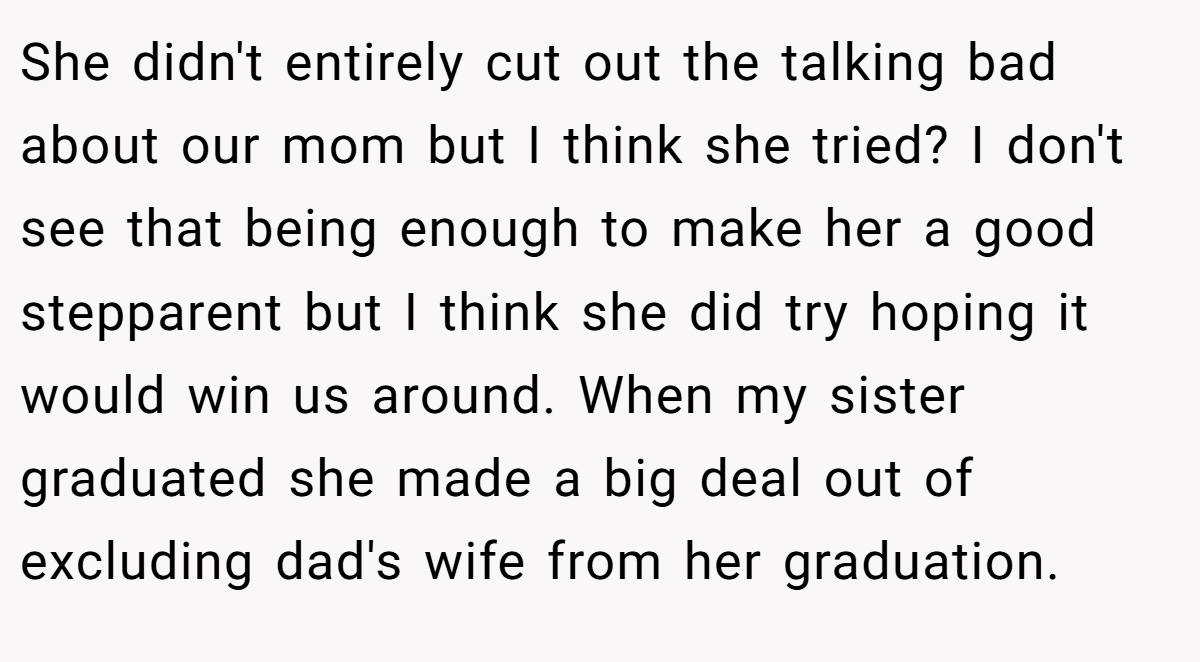 She didn't entirely cut out the talking bad about our mom but I think she tried? I don't see that being enough to make her a good stepparent but I think she did try hoping it would win us around. When my sister graduated she made a big deal out of excluding dad's wife from her graduation.